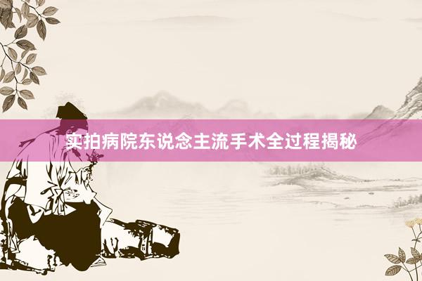 实拍病院东说念主流手术全过程揭秘