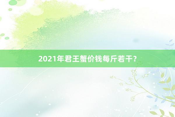 2021年君王蟹价钱每斤若干？