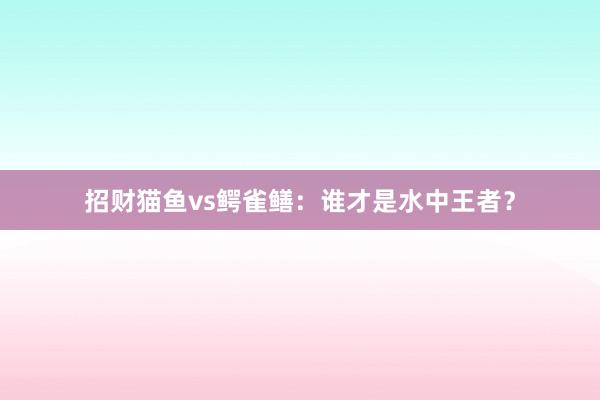 招财猫鱼vs鳄雀鳝：谁才是水中王者？